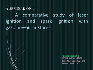A SEMINAR ON :
A comparative study of laser
ignition and spark ignition with
gasoline–air mixtures.
Presented By :
Amiya Kumar Sahoo
Reg. no. : 11012227648
Group : 7ME-1A
 