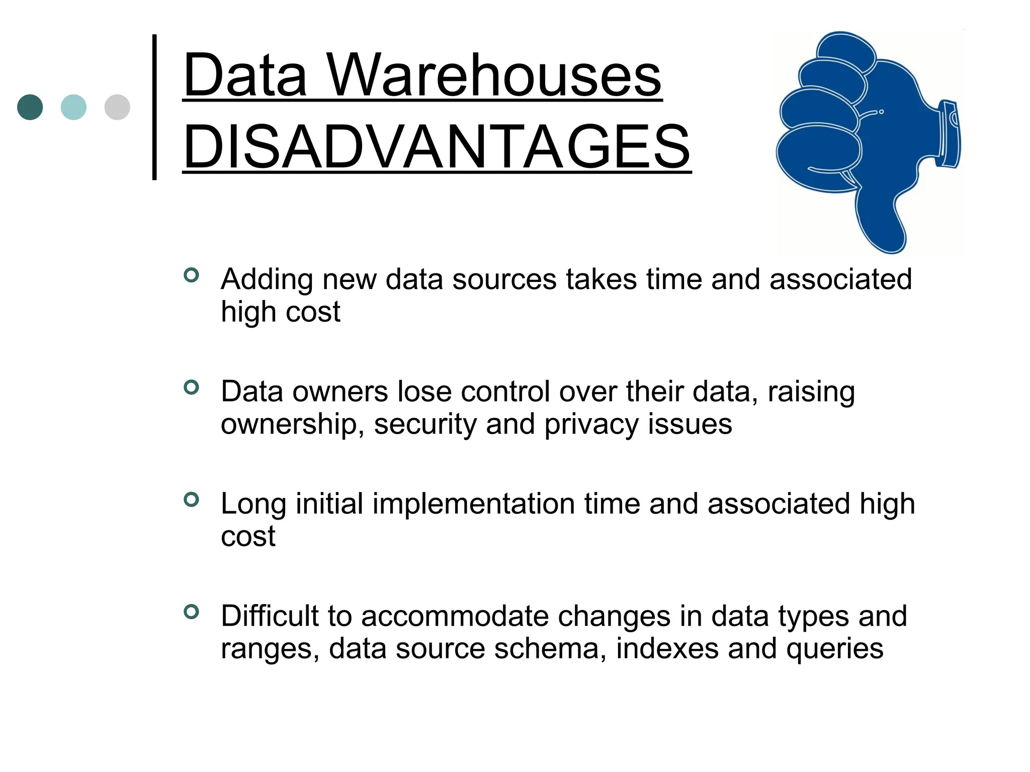 Data Warehouses
DISADVANTAGES
 Adding new data sources takes time and associated
high cost
 Data owners lose control over their data, raising
ownership, security and privacy issues
 Long initial implementation time and associated high
cost
 Difficult to accommodate changes in data types and
ranges, data source schema, indexes and queries
 