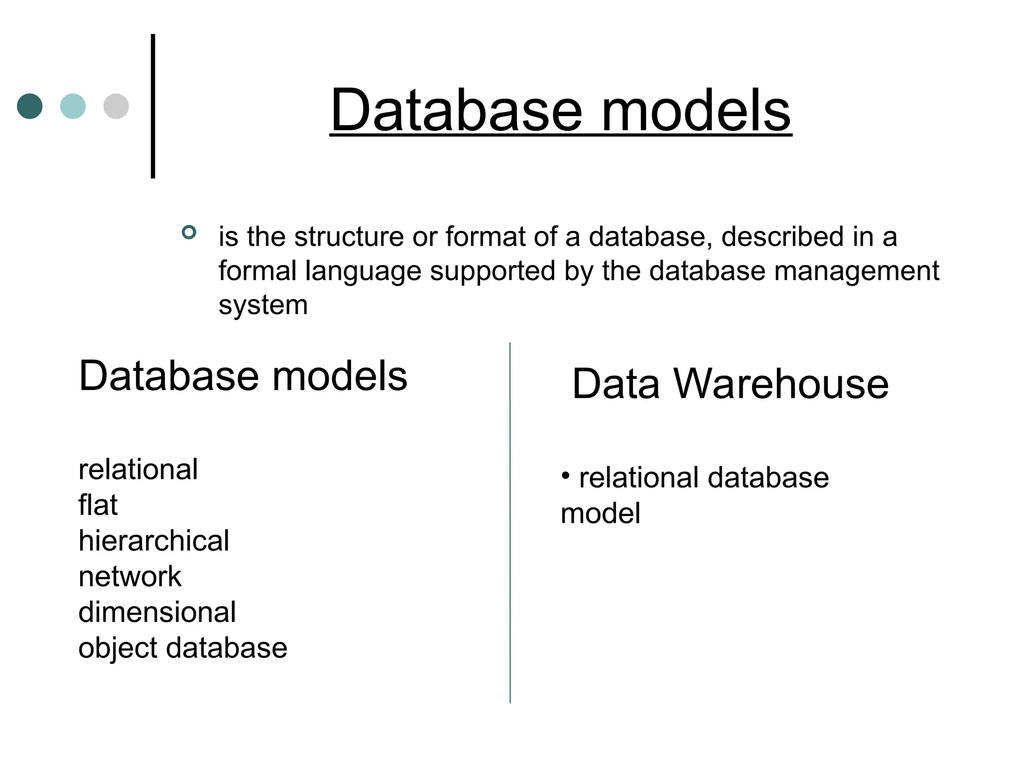 Database models
 is the structure or format of a database, described in a
formal language supported by the database management
system
Database models
relational
flat
hierarchical
network
dimensional
object database
Data Warehouse
• relational database
model
 