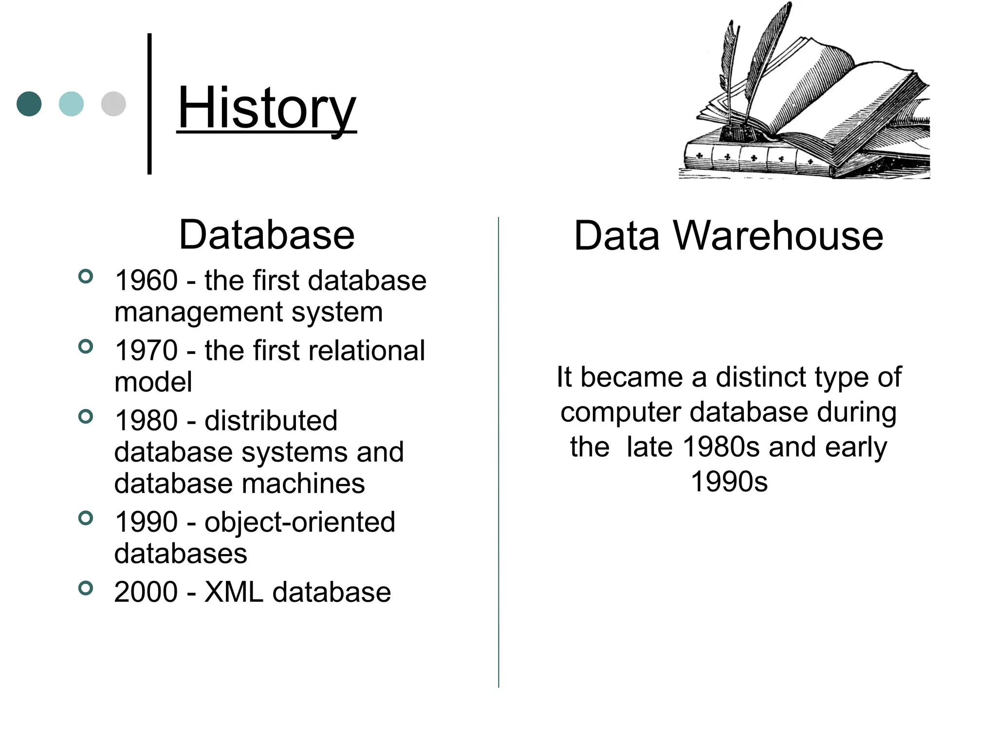 History
Database
 1960 - the first database
management system
 1970 - the first relational
model
 1980 - distributed
database systems and
database machines
 1990 - object-oriented
databases
 2000 - XML database
Data Warehouse
It became a distinct type of
computer database during
the late 1980s and early
1990s
 
