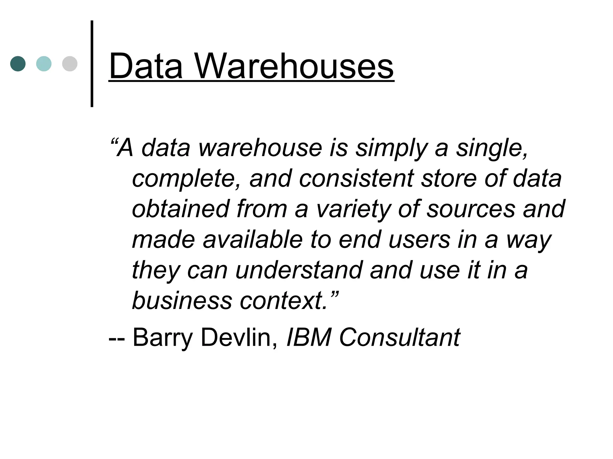 Data Warehouses
“A data warehouse is simply a single,
complete, and consistent store of data
obtained from a variety of sources and
made available to end users in a way
they can understand and use it in a
business context.”
-- Barry Devlin, IBM Consultant
 