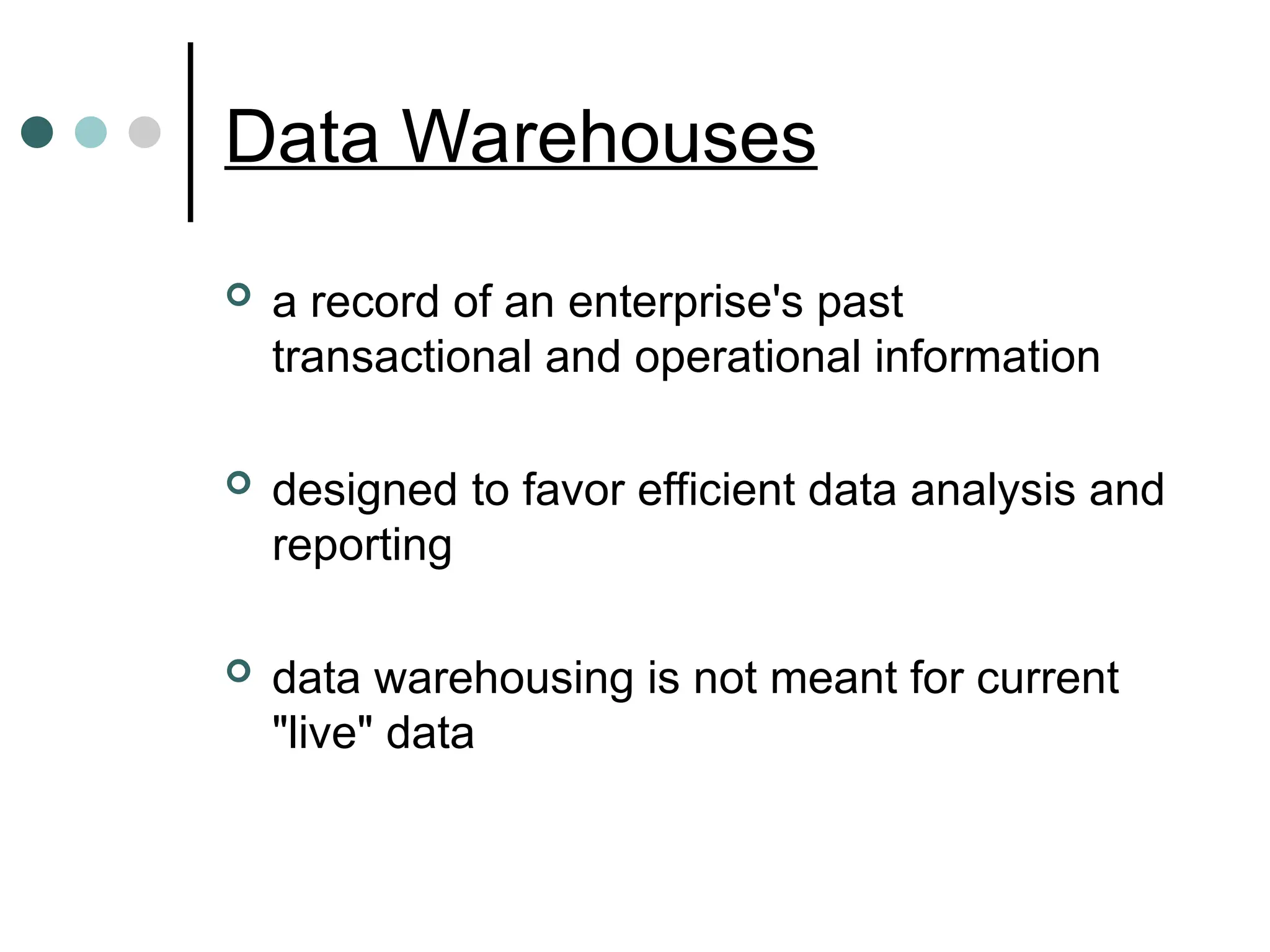 Data Warehouses
 a record of an enterprise's past
transactional and operational information
 designed to favor efficient data analysis and
reporting
 data warehousing is not meant for current
"live" data
 