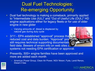 Dual Fuel Technologies:
Re-emerging Opportunity
• Dual fuel technology is making a comeback, primarily applied
to “Intermediate Use (IUL)” and “Out of Useful Life (OUL)” HD
engine applications either for legacy fleets or for use of older
engine in new glider
– Varying amounts of diesel is displaced by
natural gas during duty cycle
• 3/11 - EPA established “approval” process that
reduced cost and data burden. “Approval” process
still requires technical supporting documentation;
field data. Beware of errant info on web sites about
systems not needing EPA certification or approval.
• Presently, 500+ engine families have been approved and
more are added each month
– American Power Group, Clean Air Power, NGV Motori, Fyda, Landi Renzo,
Diesel 2 Gas
 