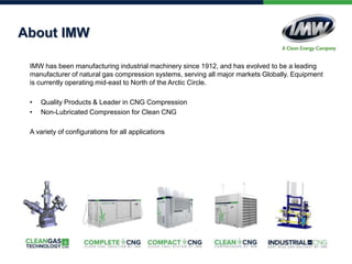 About IMW
IMW has been manufacturing industrial machinery since 1912, and has evolved to be a leading
manufacturer of natural gas compression systems, serving all major markets Globally. Equipment
is currently operating mid-east to North of the Arctic Circle.
• Quality Products & Leader in CNG Compression
• Non-Lubricated Compression for Clean CNG
A variety of configurations for all applications
 