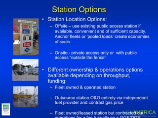 Station Options
• Station Location Options:
– Offsite – use existing public access station if
available, convenient and of sufficient capacity.
Anchor fleets or ‘pooled loads’ create economies
of scale.
– Onsite - private access only or with public
access “outside the fence”
• Different ownership & operations options
available depending on throughput,
funding:
– Fleet owned & operated station
– Outsource station O&O entirely via independent
fuel provider and contract gas price
– Fleet owned/leased station but contracted out
 