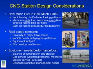 CNG Station Design Considerations
• How Much Fuel in How Much Time?
– Vehicles/day, fuel/vehicle, fueling patterns
– Maximum daily flow, maximum hourly flow,
targeted fueling time per hose
– Back-up fueling availability? Redundancy
• Real estate concerns
– Proximity to major travel routes
– Vehicle needs (entry/egress patterns)
– Equipment footprint
– Site development issues
• Equipment needs/performance/cost
– Balance of compression and storage
– Gas service (volumes/pressures, moisture)
– Electric service (kVa, etc)
– Dispensers and fuel management needs
 