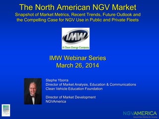 The North American NGV Market
Snapshot of Market Metrics, Recent Trends, Future Outlook and
the Compelling Case for NGV Use in Public and Private Fleets
IMW Webinar Series
March 26, 2014
Stephe Yborra
Director of Market Analysis, Education & Communications
Clean Vehicle Education Foundation
Director of Market Development
NGVAmerica
 