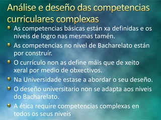 As competencias básicas están xa definidas e os
niveis de logro nas mesmas tamén.
As competencias no nivel de Bacharelato están
por construír.
O currículo non as define máis que de xeito
xeral por medio de obxectivos.
Na Universidade estase a abordar o seu deseño.
O deseño universitario non se adapta aos niveis
do Bacharelato.
A ética require competencias complexas en
todos os seus niveis

 