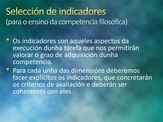 (para o ensino da competencia filosófica)
Os indicadores son aqueles aspectos da
execución dunha tarefa que nos permitirán
valorar o grao de adquisición dunha
competencia.
Para cada unha das dimensións deberemos
facer explícitos os indicadores, que concretarán
os criterios de avaliación e deberán ser
coherentes con eles.

 