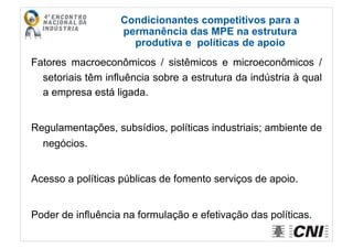 Fatores macroeconômicos / sistêmicos e microeconômicos /
setoriais têm influência sobre a estrutura da indústria à qual
a empresa está ligada.
Regulamentações, subsídios, políticas industriais; ambiente de
negócios.
Acesso a políticas públicas de fomento serviços de apoio.
Poder de influência na formulação e efetivação das políticas.
Condicionantes competitivos para a
permanência das MPE na estrutura
produtiva e políticas de apoio
 