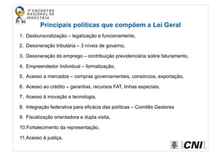 Principais políticas que compõem a Lei Geral
1.  Desburocratização – legalização e funcionamento,
2.  Desoneração tributária – 3 níveis de governo,
3.  Desoneração do emprego – contribuição previdenciária sobre faturamento,
4.  Empreendedor Individual – formalização,
5.  Acesso a mercados – compras governamentais, consórcios, exportação,
6.  Acesso ao crédito – garantias, recursos FAT, linhas especiais,
7.  Acesso à inovação e tecnologia,
8.  Integração federativa para eficácia das políticas – Comitês Gestores
9.  Fiscalização orientadora e dupla visita,
10. Fortalecimento da representação,
11. Acesso à justiça.
 