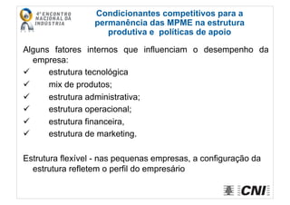 Alguns fatores internos que influenciam o desempenho da
empresa:
  estrutura tecnológica
  mix de produtos;
  estrutura administrativa;
  estrutura operacional;
  estrutura financeira,
  estrutura de marketing.
Estrutura flexível - nas pequenas empresas, a configuração da
estrutura refletem o perfil do empresário
Condicionantes competitivos para a
permanência das MPME na estrutura
produtiva e políticas de apoio
 