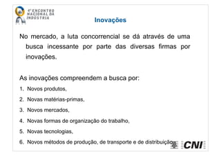 Inovações
No mercado, a luta concorrencial se dá através de uma
busca incessante por parte das diversas firmas por
inovações.
As inovações compreendem a busca por:
1.  Novos produtos,
2.  Novas matérias-primas,
3.  Novos mercados,
4.  Novas formas de organização do trabalho,
5.  Novas tecnologias,
6.  Novos métodos de produção, de transporte e de distribuição
 