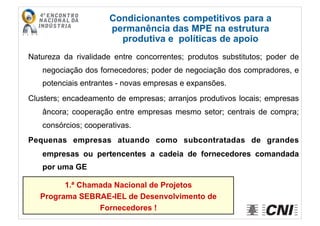 Natureza da rivalidade entre concorrentes; produtos substitutos; poder de
negociação dos fornecedores; poder de negociação dos compradores, e
potenciais entrantes - novas empresas e expansões.
Clusters; encadeamento de empresas; arranjos produtivos locais; empresas
âncora; cooperação entre empresas mesmo setor; centrais de compra;
consórcios; cooperativas.
Pequenas empresas atuando como subcontratadas de grandes
empresas ou pertencentes a cadeia de fornecedores comandada
por uma GE
Condicionantes competitivos para a
permanência das MPE na estrutura
produtiva e políticas de apoio
1.ª Chamada Nacional de Projetos
Programa SEBRAE-IEL de Desenvolvimento de
Fornecedores !
 