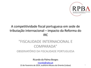 A competitividade fiscal portuguesa em sede de
tributação internacional – impacto da Reforma do
IRC
“FISCALIDADE INTERNACIONAL E
COMPARADA”
OBSERVATÓRIO DA FISCALIDADE PORTUGUESA
Ricardo da Palma Borges
ricardo@rpba.pt
13 de Fevereiro de 2014, auditório Museu do Oriente (Lisboa) 1
 