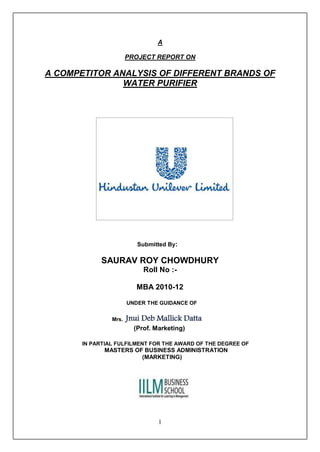 A

                       PROJECT REPORT ON

A COMPETITOR ANALYSIS OF DIFFERENT BRANDS OF
               WATER PURIFIER




                          Submitted By:

            SAURAV ROY CHOWDHURY
                            Roll No :-

                          MBA 2010-12

                       UNDER THE GUIDANCE OF


                Mrs.   Jnui Deb Mallick Datta
                         (Prof. Marketing)

       IN PARTIAL FULFILMENT FOR THE AWARD OF THE DEGREE OF
             MASTERS OF BUSINESS ADMINISTRATION
                       (MARKETING)




                                 1
 