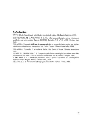 Referências
ANTUNES, C. Trabalhando habilidades: construindo idéias. São Paulo: Scipione, 2001.
BORTOLANZA, M. L; VOLPATO, T. G. Um olhar psicopedagógico sobre o insucesso
acadêmico na universidade. Revista POIÉSIS, Tubarão, V.4, n.7/8, p.101-120, jan. /dez.
2002.
DOLABELA, Fernando. Oficina do empreendedor: a metodologia de ensino que ajuda a
transforma conhecimento em riqueza. São Paulo: Cultura Editores Associados, 1999.
DOLABELA, Fernando. O segredo de Luísa. São Paulo: Cultura Editores Associados,
1999.
HAMEL, G., PRAHALAD, C. K. Competido pelo futuro: estratégias inovadoras para obter
o controle do seu setor e criar os mercados de amanhã. Rio de Janeiro: Campus, 1995.
POPKEWITZ, T. S. Lutando em defesa da alma: a política de ensino e a construção do
professor. Porto Alegre: Artmed Editores Ltda, 2001.
VIGOTSKY, L. S. Pensamento e Linguagem. São Paulo: Martins Fontes, 1989.




                                                                                      10
 