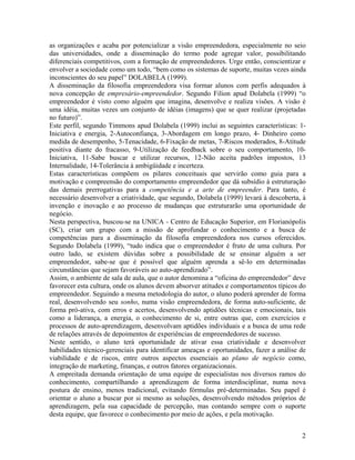 as organizações e acaba por potencializar a visão empreendedora, especialmente no seio
das universidades, onde a disseminação do termo pode agregar valor, possibilitando
diferenciais competitivos, com a formação de empreendedores. Urge então, conscientizar e
envolver a sociedade como um todo, “bem como os sistemas de suporte, muitas vezes ainda
inconscientes do seu papel” DOLABELA (1999).
A disseminação da filosofia empreendedora visa formar alunos com perfis adequados à
nova concepção de empresário-empreendedor. Segundo Filion apud Dolabela (1999) “o
empreendedor é visto como alguém que imagina, desenvolve e realiza visões. A visão é
uma idéia, muitas vezes um conjunto de idéias (imagens) que se quer realizar (projetadas
no futuro)”.
Este perfil, segundo Timmons apud Dolabela (1999) inclui as seguintes características: 1-
Iniciativa e energia, 2-Autoconfiança, 3-Abordagem em longo prazo, 4- Dinheiro como
medida de desempenho, 5-Tenacidade, 6-Fixação de metas, 7-Riscos moderados, 8-Atitude
positiva diante do fracasso, 9-Utilização de feedback sobre o seu comportamento, 10-
Iniciativa, 11-Sabe buscar e utilizar recursos, 12-Não aceita padrões impostos, 13
Internalidade, 14-Tolerância à ambigüidade e incerteza.
Estas características compõem os pilares conceituais que servirão como guia para a
motivação e compreensão do comportamento empreendedor que dá subsídio à estruturação
das demais prerrogativas para a competência e a arte de empreender. Para tanto, é
necessário desenvolver a criatividade, que segundo, Dolabela (1999) levará à descoberta, à
invenção e inovação e ao processo de mudanças que estruturarão uma oportunidade de
negócio.
Nesta perspectiva, buscou-se na UNICA - Centro de Educação Superior, em Florianópolis
(SC), criar um grupo com a missão de aprofundar o conhecimento e a busca de
competências para a disseminação da filosofia empreendedora nos cursos oferecidos.
Segundo Dolabela (1999), “tudo indica que o empreendedor é fruto de uma cultura. Por
outro lado, se existem dúvidas sobre a possibilidade de se ensinar alguém a ser
empreendedor, sabe-se que é possível que alguém aprenda a sê-lo em determinadas
circunstâncias que sejam favoráveis ao auto-aprendizado”.
Assim, o ambiente de sala de aula, que o autor denomina a “oficina do empreendedor” deve
favorecer esta cultura, onde os alunos devem absorver atitudes e comportamentos típicos do
empreendedor. Seguindo a mesma metodologia do autor, o aluno poderá aprender de forma
real, desenvolvendo seu sonho, numa visão empreendedora, de forma auto-suficiente, de
forma pró-ativa, com erros e acertos, desenvolvendo aptidões técnicas e emocionais, tais
como a liderança, a energia, o conhecimento de si, entre outras que, com exercícios e
processos de auto-aprendizagem, desenvolvam aptidões individuais e a busca de uma rede
de relações através de depoimentos de experiências de empreendedores de sucesso.
Neste sentido, o aluno terá oportunidade de ativar essa criatividade e desenvolver
habilidades técnico-gerenciais para identificar ameaças e oportunidades, fazer a análise de
viabilidade e de riscos, entre outros aspectos essenciais ao plano de negócio como,
integração de marketing, finanças, e outros fatores organizacionais.
A empreitada demanda orientação de uma equipe de especialistas nos diversos ramos do
conhecimento, compartilhando a aprendizagem de forma interdisciplinar, numa nova
postura de ensino, menos tradicional, evitando fórmulas pré-determinadas. Seu papel é
orientar o aluno a buscar por si mesmo as soluções, desenvolvendo métodos próprios de
aprendizagem, pela sua capacidade de percepção, mas contando sempre com o suporte
desta equipe, que favorece o conhecimento por meio de ações, e pela motivação.


                                                                                         2
 
