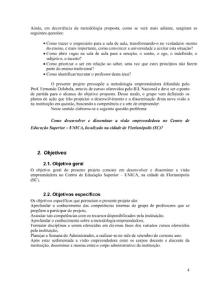 Ainda, em decorrência da metodologia proposta, como se verá mais adiante, surgiram as
seguintes questões:

       • Como trazer o empresário para a sala de aula, transformando-o no verdadeiro mestre
         do ensino, e mais importante, como convencer a universidade a aceitar esta situação?
       • Como abrir vagas na sala de aula para a emoção, o sonho, o ego, o indefinido, o
         subjetivo, o incerto?
       • Como priorizar o ser em relação ao saber, uma vez que estes princípios não fazem
         parte do ensino tradicional?
       • Como identificar/recrutar o professor desta área?

             O presente projeto pressupõe a metodologia empreendedora difundida pelo
Prof. Fernando Dolabela, através de cursos oferecidos pelo IEL Nacional e deve ser o ponto
de partida para o alcance do objetivo proposto. Desse modo, o grupo vem definindo os
planos de ação que irão propiciar o desenvolvimento e a disseminação desta nova visão a
na instituição em questão, buscando a competência e a arte de empreender.
             Neste sentido elaborou-se a seguinte questão-problema:

           Como desenvolver e disseminar a visão empreendedora no Centro de
Educação Superior – UNICA, localizado na cidade de Florianópolis (SC)?




   2. Objetivos

       2.1. Objetivo geral
O objetivo geral do presente projeto consiste em desenvolver e disseminar a visão
empreendedora no Centro de Educação Superior – UNICA, na cidade de Florianópolis
(SC).


       2.2. Objetivos específicos
Os objetivos específicos que permeiam o presente projeto são:
Aprofundar o conhecimento das competências internas do grupo de professores que se
propõem a participar do projeto;
Associar tais competências com os recursos disponibilizados pela instituição;
Aprofundar o conhecimento sobre a metodologia empreendedora;
Formatar disciplinas a serem oferecidas em diversas fases dos variados cursos oferecidos
pela instituição;
Planejar a Semana do Administrador, a realizar-se no mês de setembro do corrente ano;
Após estar sedimentada a visão empreendedora entre os corpos docente e discente da
instituição, disseminar a mesma entre o corpo administrativo da instituição.




                                                                                        4
 