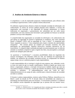 3. Análise do Ambiente Externo e Interno


A competência e a arte de empreender perpassam, fundamentalmente, pela reflexão sobre
as mudanças organizacionais e sobre o próprio sistema educacional.

Os ambientes organizacionais alteram-se diante da chamada sociedade da informação e do
conhecimento: os setores de serviços ganham projeção nesse ambiente; o sucesso das
organizações está associado a sua capacidade de interagir globalmente; as formas
tradicionais de organização e gerenciamento são substituídas por um estilo menos
centralizador, com uma estrutura mais horizontal e pela agilidade em fornecer ao mercado
produtos e serviços mais adequados.

A competitividade das organizações na sociedade da informação e do conhecimento não
está apenas na capacidade de ajustar-se rapidamente às mudanças, mas como sustentam
Hamel e Prahalad2 (1995), está na capacidade de “criar o futuro”. A competição pelo
futuro, seguindo os autores, é “uma competição pela criação e domínio das oportunidades
emergentes”. Não consiste apenas em competir por mercados existentes, mas pela
participação em oportunidades. Significa desenvolver caminhos alternativos aos da
concorrência. A competitividade sustentada pressupõe um posicionamento que vai além de
entender os resultados competitivos após o registro dos fatos, mas pressupõem a construção
proativa de vantagens para cada setor.

Ao questionar o “establishment” e encontrar possibilidades diante da magnitude dos
recursos tecnológicos, dos diferentes estilos de vida, nas mudanças da organização do
trabalho, nas dinâmicas das atividades econômico-sociais, na compreensão do binômio
espaço-tempo, tem-se o ambiente propício à ação empreendedora.

A ação empreendedora não se restringe à criação de uma empresa, mas, sobretudo, revela-
se como um modo de agir no mundo, modificando-o. Refere-se àquele que mesmo sem
deixar a organização, promove a inovação (intrepreneur); também, àquele que ousa nas
suas práticas íntimas e cotidianas; e, àquele que interfere nas práticas sociais, abrandando a
exclusão, o infortúnio.         O empreendedorismo como um “estilo de vida”,
independentemente do seu campo de ação, contribui para o desenvolvimento da sociedade
em todos os sentidos.

O fomento à prática empreendedora, inclusive pelas Políticas Públicas, intensificou-se no
Brasil a partir da década de 90. O elevado índice de mortalidade das empresas e o
desemprego são determinantes para essa iniciativa. O crescimento econômico e a melhoria
das condições sociais dependem da capacidade que as pessoas têm em assumir riscos,

         2
          HAMEL, G., PRAHALAD, C. K. Competido pelo futuro: estratégias inovadoras para obter o controle
         do seu setor e criar os mercados de amanhã. Rio de Janeiro: Campus, 1995.


                                                                                                 5
 