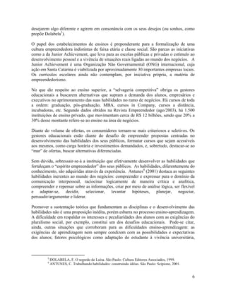 desejarem algo diferente e agirem em consonância com os seus desejos (ou sonhos, como
propõe Dolabela3).

O papel dos estabelecimentos de ensinos é preponderante para a formalização de uma
cultura empreendedora indistintas de faixa etária e classe social. São parcas as iniciativas
como a da Junior Achievement, que leva para as escolas públicas e privadas o estímulo ao
desenvolvimento pessoal e a vivência de situações reais ligadas ao mundo dos negócios. A
Junior Achievement é uma Organização Não Governamental (ONG) internacional, cuja
ação em Santa Catarina é viabilizada por aproximadamente 30 importantes empresas locais.
Os currículos escolares ainda não contemplam, por iniciativa própria, a matéria de
empreendedorismo.

No que diz respeito ao ensino superior, a “selvageria competitiva” obriga os gestores
educacionais a buscarem alternativas que supram a demanda dos alunos, empresários e
executivos no aprimoramento das suas habilidades no ramo de negócios. Há cursos de toda
a ordem: graduação, pós-graduação, MBA, cursos in Company, cursos a distância,
incubadoras, etc. Segundo dados obtidos na Revista Empreendedor (ago/2003), há 1.500
instituições de ensino privado, que movimentam cerca de R$ 12 bilhões, sendo que 20% a
30% desse montante refere-se ao ensino na área de negócios.

Diante do volume de ofertas, os consumidores tornam-se mais criteriosos e seletivos. Os
gestores educacionais estão diante do desafio de empreender propostas centradas no
desenvolvimento das habilidades dos seus públicos, formatar cursos que sejam acessíveis
aos mesmos, como carga horária e investimentos demandados, e, sobretudo, destacar-se ao
“mar” de ofertas, buscar alternativas diferenciadas.

Sem dúvida, sobressair-se-á a instituição que efetivamente desenvolver as habilidades que
fortaleçam o “espírito empreendedor” dos seus públicos. As habilidades, diferentemente do
conhecimento, são adquiridas através da experiência. Antunes4 (2001) destaca as seguintes
habilidades inerentes ao mundo dos negócios: compreender e expressar para o domínio da
comunicação interpessoal, raciocinar logicamente de maneira crítica e analítica,
compreender e repensar sobre as informações, criar por meio de análise lógica, ser flexível
e adaptar-se, decidir, selecionar, levantar hipóteses, planejar, negociar,
persuadir/argumentar e liderar.

Promover a sustentação teórica que fundamentam as disciplinas e o desenvolvimento das
habilidades não é uma proposição inédita, porém esbarra no processo ensino-aprendizagem.
A dificuldade em respaldar os interesses e peculiaridades dos alunos com as exigências do
pluralismo social, por exemplo, constitui um dos desafios educacionais. Pode-se citar,
ainda, outras situações que corroboram para as dificuldades ensino-aprendizagem: as
exigências de aprendizagem nem sempre condizem com as possibilidades e expectativas
dos alunos; fatores psicológicos como adaptação do estudante à vivência universitária,



         3
             DOLABELA, F. O segredo de Luísa. São Paulo: Cultura Editores Associados, 1999.
         4
             ANTUNES, C. Trabalhando habilidades: construindo idéias. São Paulo: Scipione, 2001.


                                                                                                   6
 