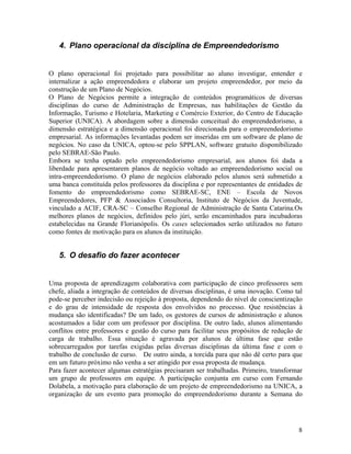 4. Plano operacional da disciplina de Empreendedorismo


O plano operacional foi projetado para possibilitar ao aluno investigar, entender e
internalizar a ação empreendedora e elaborar um projeto empreendedor, por meio da
construção de um Plano de Negócios.
O Plano de Negócios permite a integração de conteúdos programáticos de diversas
disciplinas do curso de Administração de Empresas, nas habilitações de Gestão da
Informação, Turismo e Hotelaria, Marketing e Comércio Exterior, do Centro de Educação
Superior (UNICA). A abordagem sobre a dimensão conceitual do empreendedorismo, a
dimensão estratégica e a dimensão operacional foi direcionada para o empreendedorismo
empresarial. As informações levantadas podem ser inseridas em um software de plano de
negócios. No caso da UNICA, optou-se pelo SPPLAN, software gratuito disponibilizado
pelo SEBRAE-São Paulo.
Embora se tenha optado pelo empreendedorismo empresarial, aos alunos foi dada a
liberdade para apresentarem planos de negócio voltado ao empreendedorismo social ou
intra-empreendedorismo. O plano de negócios elaborado pelos alunos será submetido a
uma banca constituída pelos professores da disciplina e por representantes de entidades de
fomento do empreendedorismo como SEBRAE-SC, ENE – Escola de Novos
Empreendedores, PFP & Associados Consultoria, Instituto de Negócios da Juventude,
vinculado a ACIF, CRA-SC – Conselho Regional de Administração de Santa Catarina.Os
melhores planos de negócios, definidos pelo júri, serão encaminhados para incubadoras
estabelecidas na Grande Florianópolis. Os cases selecionados serão utilizados no futuro
como fontes de motivação para os alunos da instituição.


   5. O desafio do fazer acontecer


Uma proposta de aprendizagem colaborativa com participação de cinco professores sem
chefe, aliada a integração de conteúdos de diversas disciplinas, é uma inovação. Como tal
pode-se perceber indecisão ou rejeição à proposta, dependendo do nível de conscientização
e do grau de intensidade de resposta dos envolvidos no processo. Que resistências à
mudança são identificadas? De um lado, os gestores de cursos de administração e alunos
acostumados a lidar com um professor por disciplina. De outro lado, alunos alimentando
conflitos entre professores e gestão do curso para facilitar seus propósitos de redução de
carga de trabalho. Essa situação é agravada por alunos de última fase que estão
sobrecarregados por tarefas exigidas pelas diversas disciplinas da última fase e com o
trabalho de conclusão de curso. De outro ainda, a torcida para que não dê certo para que
em um futuro próximo não venha a ser atingido por essa proposta de mudança.
Para fazer acontecer algumas estratégias precisaram ser trabalhadas. Primeiro, transformar
um grupo de professores em equipe. A participação conjunta em curso com Fernando
Dolabela, a motivação para elaboração de um projeto de empreendedorismo na UNICA, a
organização de um evento para promoção do empreendedorismo durante a Semana do




                                                                                        8
 