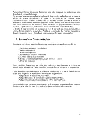 Administrador foram fatores que facilitaram uma ação colegiada na condução de uma
disciplina de empreendedorismo.
Em segundo lugar, para consolidar a implantação da proposta, era fundamental se buscar a
adesão de novos simpatizantes à causa. A apresentação de palestras sobre
empreendedorismo e de cases desenvolvidos por egressos e alunos da UNICA, durante a
Semana do Administrador, tinha esse propósito. Porém, o baixo nível de conscientização e
uma fraca comunicação na instituição como um todo não proporcionaram o resultado
esperado. A participação de professores e alunos ficou bastante aquém do objetivo.
O desafio de fazer acontecer está associado ao risco de dar certo ou errado. Certamente, as
vitórias foram superiores as derrotas. Propõe-se a ampliação das vitórias, buscando-se
descobrir os pontos fracos e formulando propostas de melhoria para minimizá-los.


   6. Conclusões e Recomendações

Entende-se que existem requisitos básicos para acontecer o empreendedorismo. Ei-los:

       1. Ter objetivos pessoais e profissionais
       2. Observar tendências
       3. Usar talentos pessoais
       4. Ser adepto da educação continuada
       5. Ampliar rede de relacionamento
       6. Buscar equilíbrio entre trabalho, lazer, emoções e valores.
       7. Ousar em mudanças

Esses requisitos fazem parte da rotina dos professores que abraçaram a proposta de
aprendizagem colaborativa. Todos assumiram esse desafio com motivação e compromisso.

Como recomendação para ampliar o diferencial competitivo da UNICA formula-se três
etapas para integração de professores e de conteúdos programáticos.
        1ª etapa: Plano de negócio na 3ª ou 4ª fase.
        2ª etapa: Elaboração de trabalho monográfico na 5ª ou 6ª fase.
        3ª etapa: Trabalho de conclusão de curso (TCC) na 7ª ou 8ª fase.

Implementadas essas etapas, certamente, poder-se-ia conseguir uma adequação ao processo
de mudança, ou seja, alto nível de conscientização e forte intensidade de resposta.




                                                                                         9
 