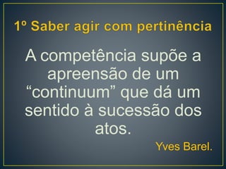 A competência supõe a
apreensão de um
“continuum” que dá um
sentido à sucessão dos
atos.
Yves Barel.
 