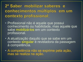 • Profissional não é aquele que possui
conhecimento ou habilidade, mas aquele que
sabe mobilizá-los em um contexto
profissional.
• A atualização daquilo que se sabe em um
contexto singular é reveladora da passagem
à competência.
• A competência não se exprime pela ação,
mas se realiza na ação.
 