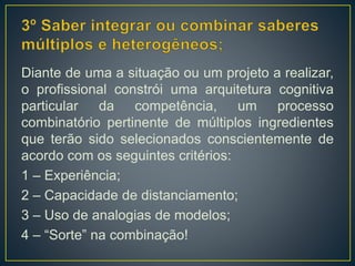 Diante de uma a situação ou um projeto a realizar,
o profissional constrói uma arquitetura cognitiva
particular da competência, um processo
combinatório pertinente de múltiplos ingredientes
que terão sido selecionados conscientemente de
acordo com os seguintes critérios:
1 – Experiência;
2 – Capacidade de distanciamento;
3 – Uso de analogias de modelos;
4 – “Sorte” na combinação!
 