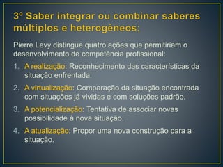 Pierre Levy distingue quatro ações que permitiriam o
desenvolvimento de competência profissional:
1. A realização: Reconhecimento das características da
situação enfrentada.
2. A virtualização: Comparação da situação encontrada
com situações já vividas e com soluções padrão.
3. A potencialização: Tentativa de associar novas
possibilidade à nova situação.
4. A atualização: Propor uma nova construção para a
situação.
 