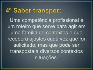 Uma competência profissional é
um roteiro que serve para agir em
uma família de contextos e que
receberá ajustes cada vez que for
solicitado, mas que pode ser
transposta a diversos contextos
situações.
 