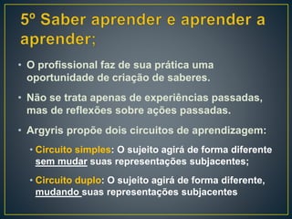 • O profissional faz de sua prática uma
oportunidade de criação de saberes.
• Não se trata apenas de experiências passadas,
mas de reflexões sobre ações passadas.
• Argyris propõe dois circuitos de aprendizagem:
• Circuito simples: O sujeito agirá de forma diferente
sem mudar suas representações subjacentes;
• Circuito duplo: O sujeito agirá de forma diferente,
mudando suas representações subjacentes
 