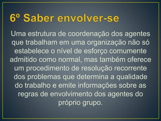 Uma estrutura de coordenação dos agentes
que trabalham em uma organização não só
estabelece o nível de esforço comumente
admitido como normal, mas também oferece
um procedimento de resolução recorrente
dos problemas que determina a qualidade
do trabalho e emite informações sobre as
regras de envolvimento dos agentes do
próprio grupo.
 