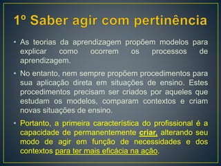 • As teorias da aprendizagem propõem modelos para
explicar como ocorrem os processos de
aprendizagem.
• No entanto, nem sempre propõem procedimentos para
sua aplicação direta em situações de ensino. Estes
procedimentos precisam ser criados por aqueles que
estudam os modelos, comparam contextos e criam
novas situações de ensino.
• Portanto, a primeira característica do profissional é a
capacidade de permanentemente criar, alterando seu
modo de agir em função de necessidades e dos
contextos para ter mais eficácia na ação.
 