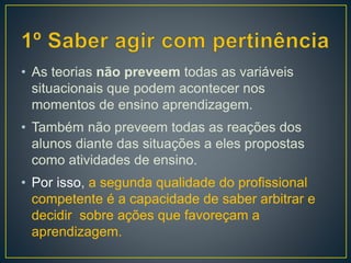 • As teorias não preveem todas as variáveis
situacionais que podem acontecer nos
momentos de ensino aprendizagem.
• Também não preveem todas as reações dos
alunos diante das situações a eles propostas
como atividades de ensino.
• Por isso, a segunda qualidade do profissional
competente é a capacidade de saber arbitrar e
decidir sobre ações que favoreçam a
aprendizagem.
 