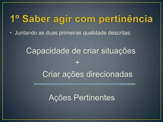 • Juntando as duas primeiras qualidade descritas:
Capacidade de criar situações
+
Criar ações direcionadas
Ações Pertinentes
 