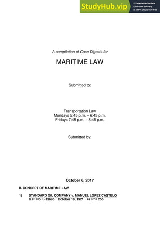 A compilation of Case Digests for
MARITIME LAW
Submitted to:
Transportation Law
Mondays 5:45 p.m. – 6:45 p.m.
Fridays 7:45 p.m. – 8:45 p.m.
Submitted by:
October 6, 2017
II. CONCEPT OF MARITIME LAW
1) STANDARD OIL COMPANY v. MANUEL LOPEZ CASTELO
G.R. No. L-13695 October 18, 1921 47 Phil 256
 