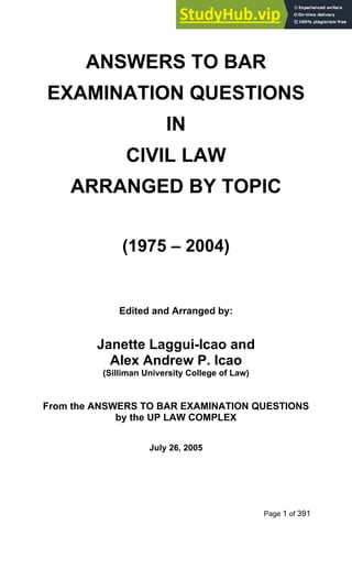 Page 1 of 391
ANSWERS TO BAR
EXAMINATION QUESTIONS
IN
CIVIL LAW
ARRANGED BY TOPIC
(1975 – 2004)
Edited and Arranged by:
Janette Laggui-Icao and
Alex Andrew P. Icao
(Silliman University College of Law)
From the ANSWERS TO BAR EXAMINATION QUESTIONS
by the UP LAW COMPLEX
July 26, 2005
 