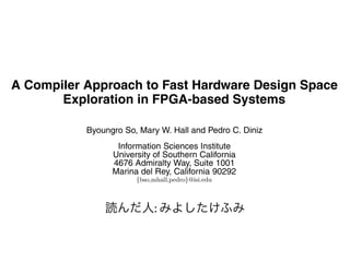 A Compiler Approach to Fast Hardware Design Space
           Exploration in FPGA-based Systems

                               Byoungro So, Mary W. Hall and Pedro C. Diniz
                                         Information Sciences Institute
                                        University of Southern California
                                        4676 Admiralty Way, Suite 1001
                                        Marina del Rey, California 90292
                                                {bso,mhall,pedro}@isi.edu



ABSTRACT
                                                 :
his paper describes an automated approach to hardware
                                                               1. INTRODUCTION
                                                                  The extreme ﬂexibility of Field Programmable Gate Ar
esign space exploration, through a collaboration between       rays (FPGAs) has made them the medium of choice for fas
arallelizing compiler technology and high-level synthesis      hardware prototyping and a popular vehicle for the real
ools. We present a compiler algorithm that automatically       ization of custom computing machines. FPGAs are com
xplores the large design spaces resulting from the applica-    posed of thousands of small programmable logic cells dy
 on of several program transformations commonly used in        namically interconnected to allow the implementation of an
                                                               logic function. Tremendous growth in device capacity ha
 