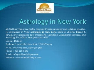 Mr. Subhas Thapar is a highly renowned Vedic astrologer and solution provider.
He specializes in Vedic astrology in New York, Mata ki Chowki, Bhajan &
Kirtan, love horoscope Life predictions, Gemstone Consultancy services, and
Astrology Birth Chart Interpretation in NY.
Contact Details:
Address: Forest Hills, New York, USA NY 11375
Ph no.: 1 718-785-5731, 1 917-547-3292
Fax no- 1 718-228-6950
Email- info@subhashthapar.com
Website - www.subhashthapar.com

 