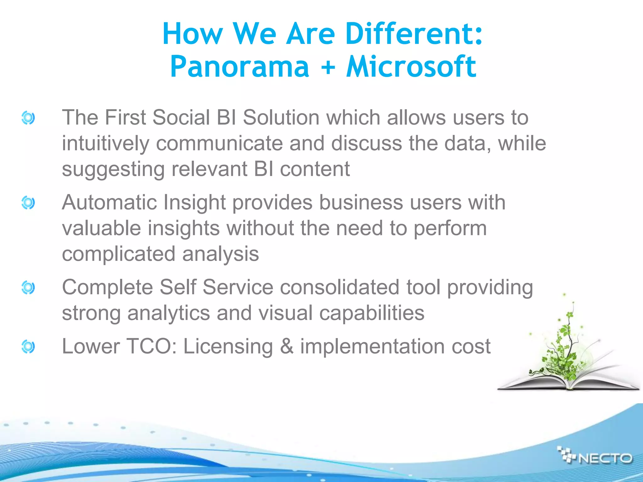 How We Are Different:
          Panorama + Microsoft
The First Social BI Solution which allows users to
intuitively communicate and discuss the data, while
suggesting relevant BI content
Automatic Insight provides business users with
valuable insights without the need to perform
complicated analysis
Complete Self Service consolidated tool providing
strong analytics and visual capabilities
Lower TCO: Licensing & implementation cost
 