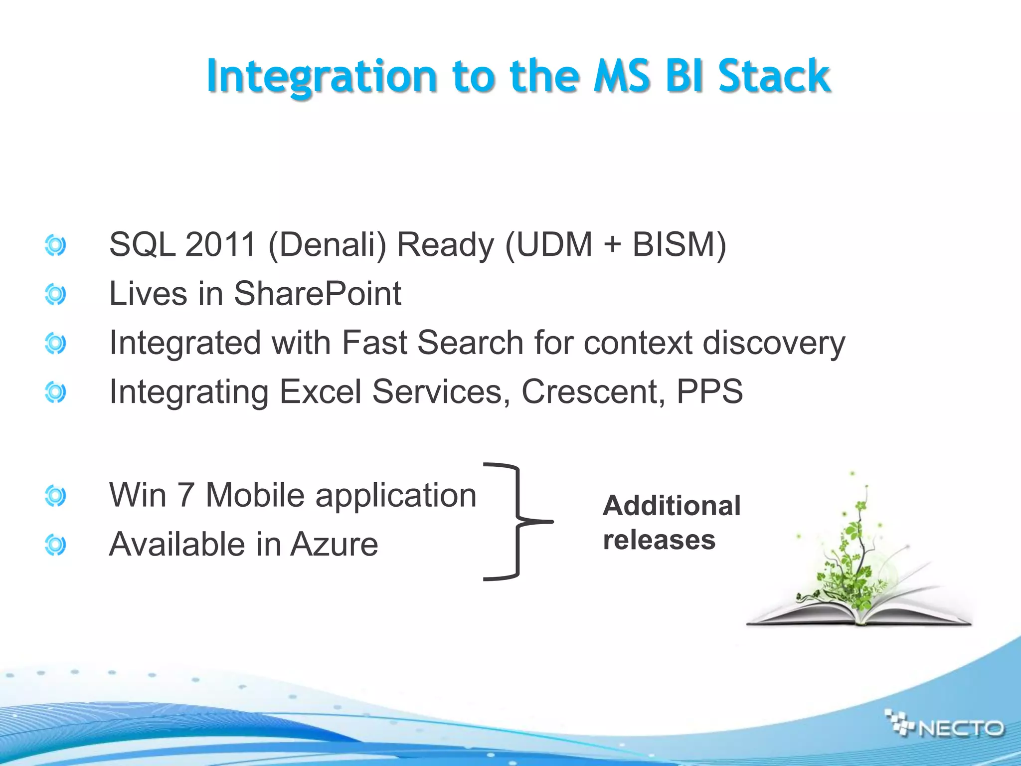 Integration to the MS BI Stack


SQL 2011 (Denali) Ready (UDM + BISM)
Lives in SharePoint
Integrated with Fast Search for context discovery
Integrating Excel Services, Crescent, PPS


Win 7 Mobile application        Additional
Available in Azure              releases
 