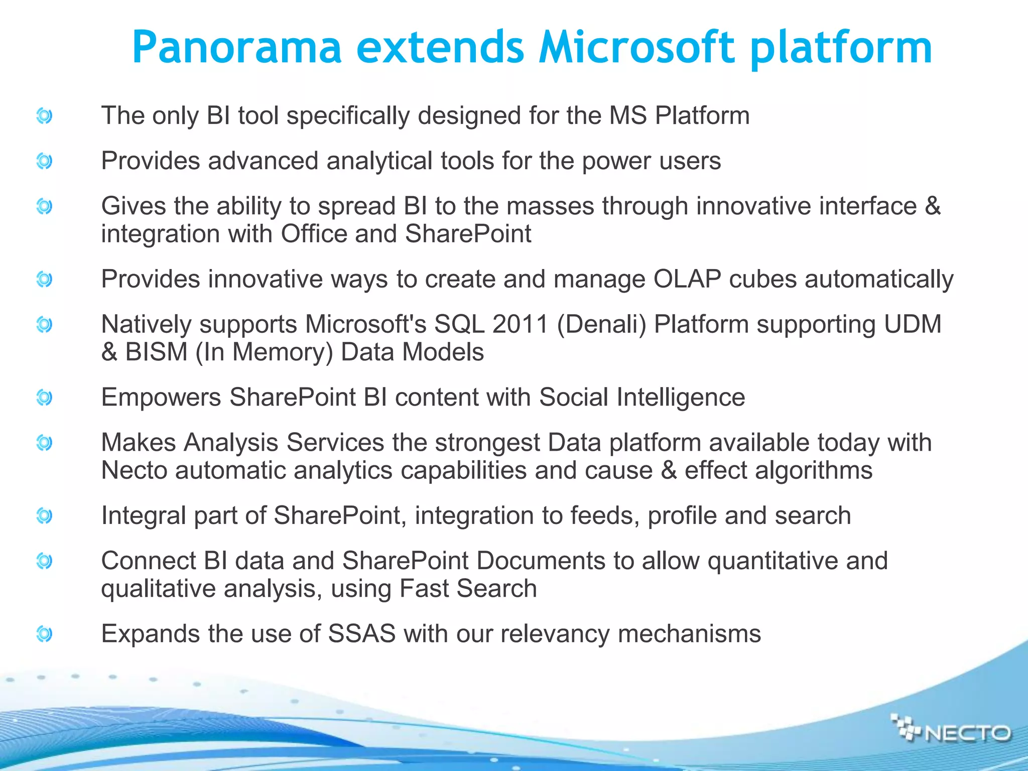 Panorama extends Microsoft platform
The only BI tool specifically designed for the MS Platform
Provides advanced analytical tools for the power users
Gives the ability to spread BI to the masses through innovative interface &
integration with Office and SharePoint
Provides innovative ways to create and manage OLAP cubes automatically
Natively supports Microsoft's SQL 2011 (Denali) Platform supporting UDM
& BISM (In Memory) Data Models
Empowers SharePoint BI content with Social Intelligence
Makes Analysis Services the strongest Data platform available today with
Necto automatic analytics capabilities and cause & effect algorithms
Integral part of SharePoint, integration to feeds, profile and search
Connect BI data and SharePoint Documents to allow quantitative and
qualitative analysis, using Fast Search
Expands the use of SSAS with our relevancy mechanisms
 