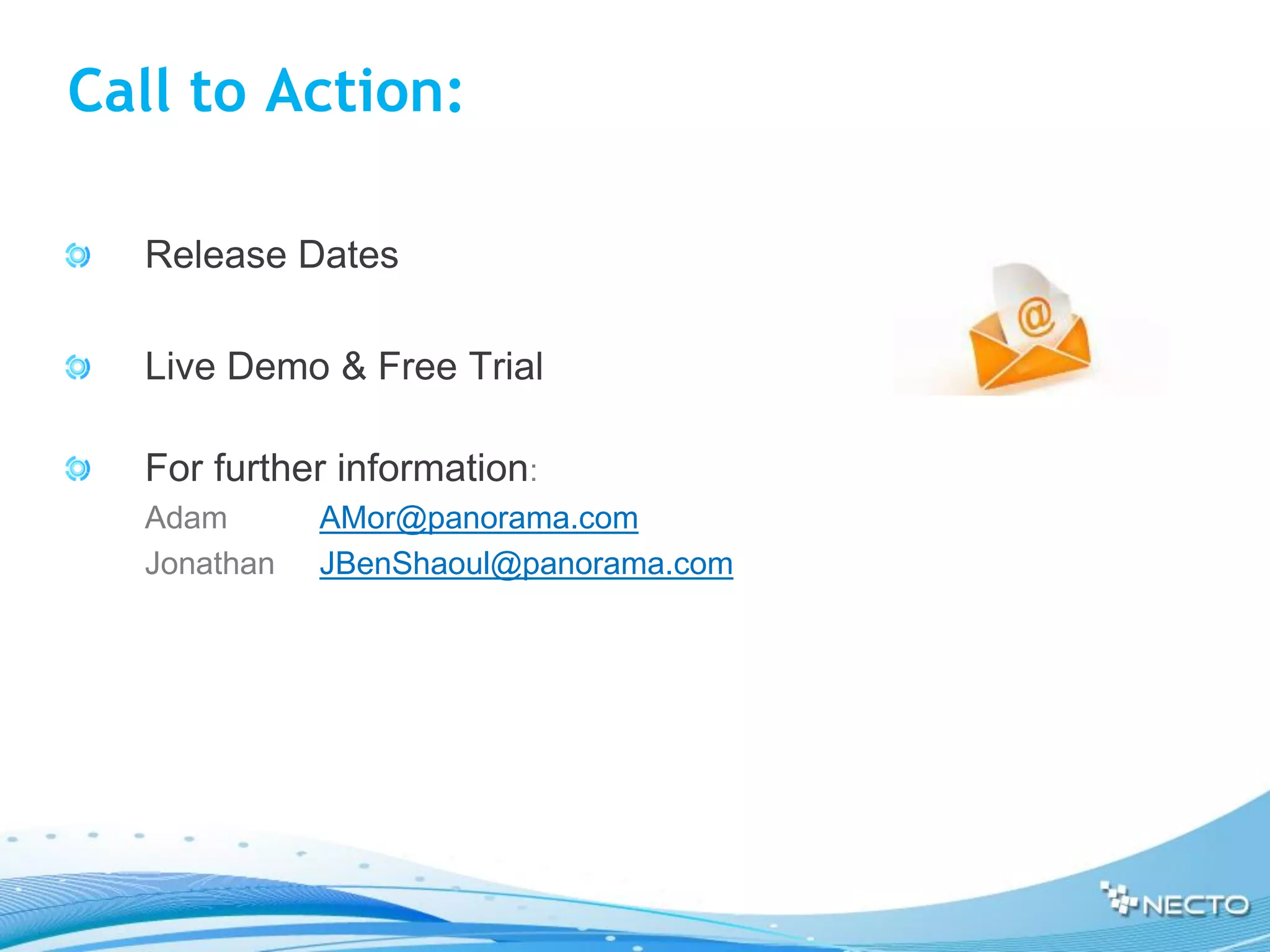 Call to Action:

    Release Dates

    Live Demo & Free Trial

    For further information:
•   Adam       AMor@panorama.com
•   Jonathan   JBenShaoul@panorama.com
 