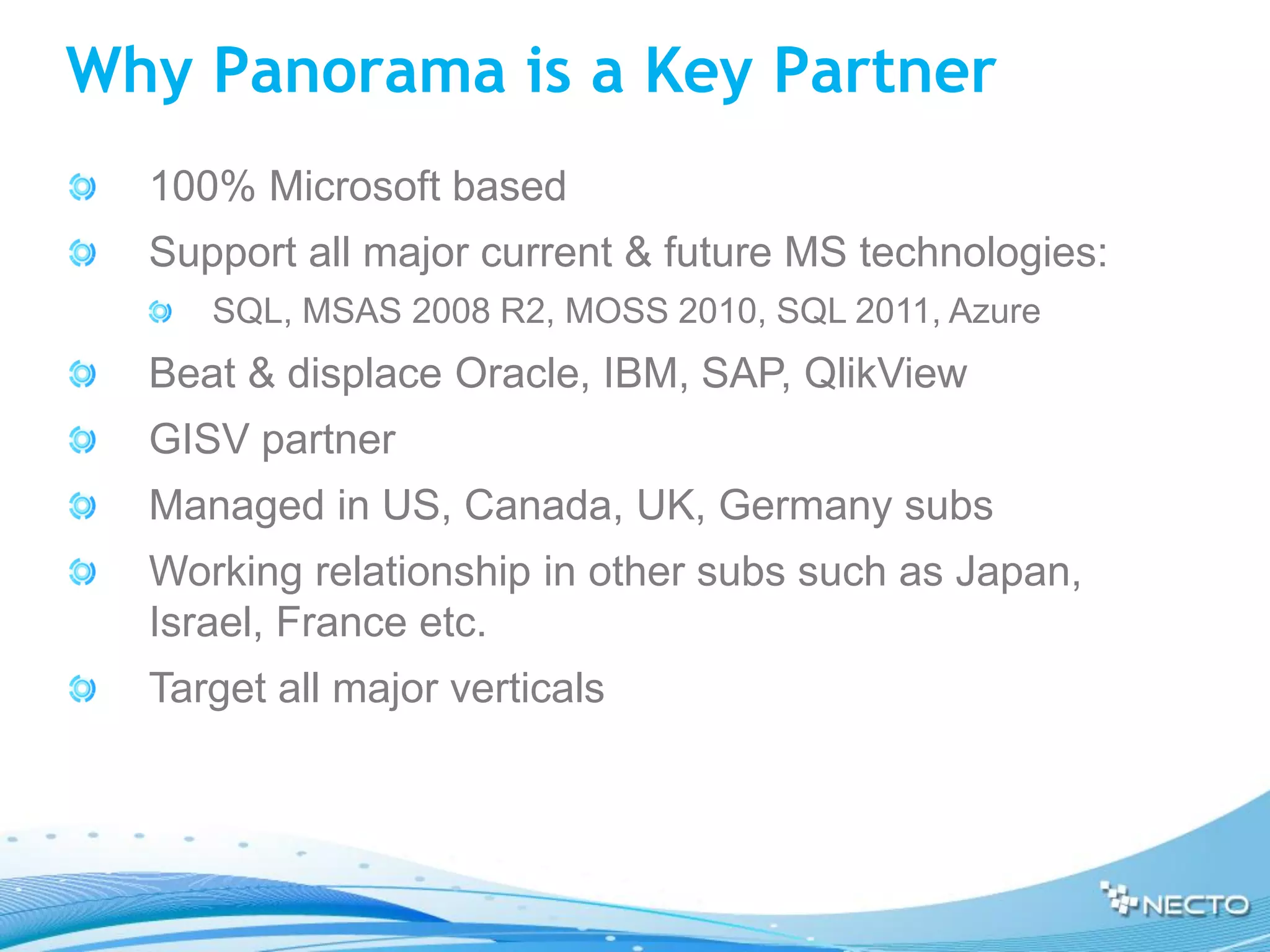 Why Panorama is a Key Partner
  100% Microsoft based
  Support all major current & future MS technologies:
     SQL, MSAS 2008 R2, MOSS 2010, SQL 2011, Azure
  Beat & displace Oracle, IBM, SAP, QlikView
  GISV partner
  Managed in US, Canada, UK, Germany subs
  Working relationship in other subs such as Japan,
  Israel, France etc.
  Target all major verticals
 