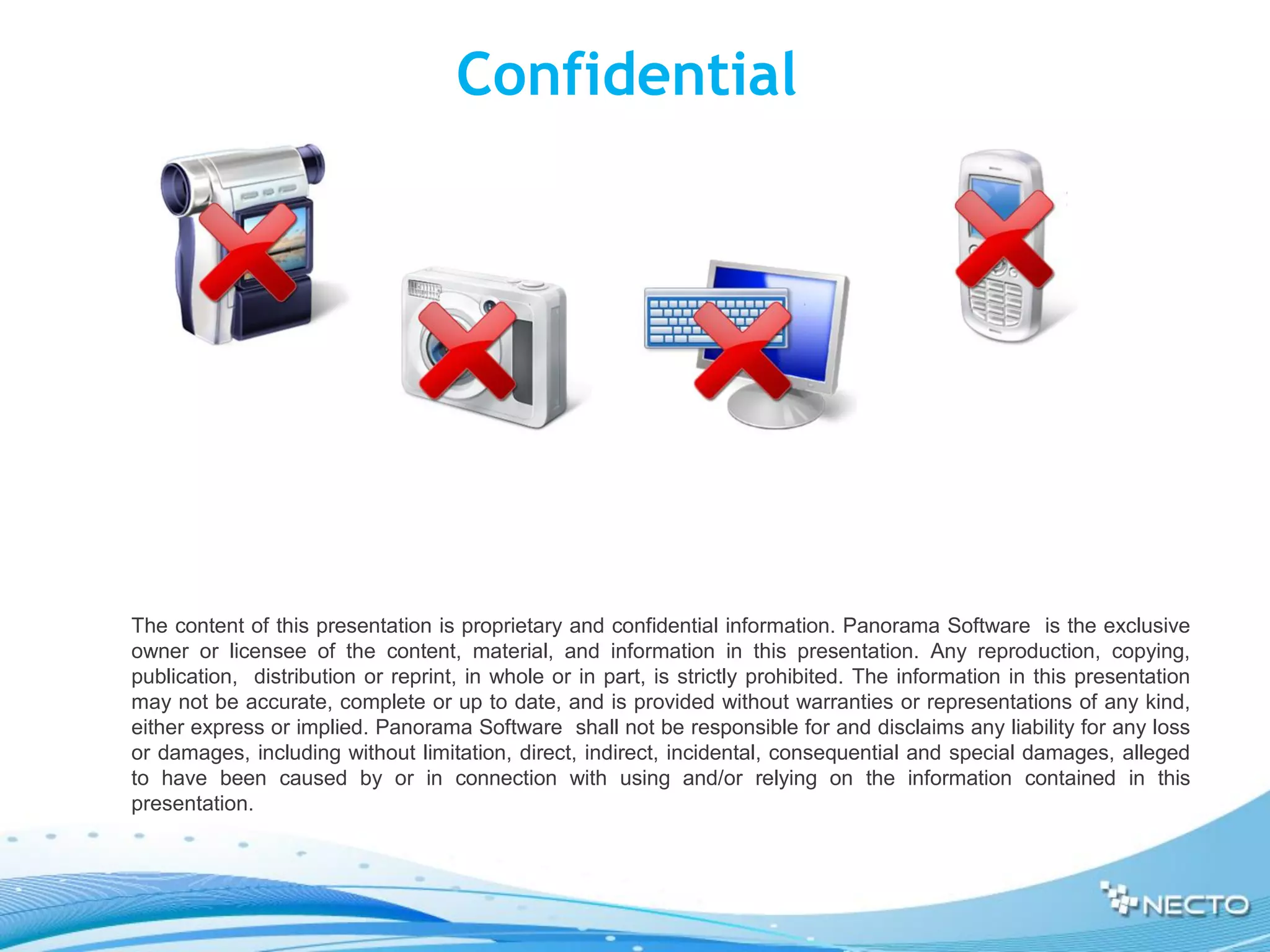 Confidential




The content of this presentation is proprietary and confidential information. Panorama Software is the exclusive
owner or licensee of the content, material, and information in this presentation. Any reproduction, copying,
publication, distribution or reprint, in whole or in part, is strictly prohibited. The information in this presentation
may not be accurate, complete or up to date, and is provided without warranties or representations of any kind,
either express or implied. Panorama Software shall not be responsible for and disclaims any liability for any loss
or damages, including without limitation, direct, indirect, incidental, consequential and special damages, alleged
to have been caused by or in connection with using and/or relying on the information contained in this
presentation.
 