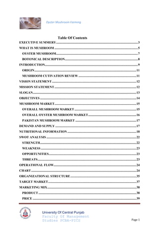 Table Of Contents TOC  quot;
1-3quot;
    EXECUTIVE SUMMERY PAGEREF _Toc289252690  3WHAT IS MUSHROOM PAGEREF _Toc289252691  5OYSTER MUSHROOM PAGEREF _Toc289252692  7BOTONICAL DESCRIPTION PAGEREF _Toc289252693  8INTRODUCTION PAGEREF _Toc289252694  9ORIGIN PAGEREF _Toc289252695  11MUSHROOM CUTIVATION REVIEW PAGEREF _Toc289252696  11VISION STATEMENT PAGEREF _Toc289252697  12MISSION STATEMENT PAGEREF _Toc289252698  12SLOGAN PAGEREF _Toc289252699  13OBJECTIVES PAGEREF _Toc289252700  14MUSHROOM MARKET PAGEREF _Toc289252701  15OVERALL MUSHROOM MARKET PAGEREF _Toc289252702  16OVERALL OYSTER MUSHROOM MARKET PAGEREF _Toc289252703  17PAKISTAN MUSHROOM MARKET PAGEREF _Toc289252704  17DEMAND AND SUPPLY PAGEREF _Toc289252705  18NUTRITIONAL INFORMATION PAGEREF _Toc289252706  19SWOT ANALYSIS PAGEREF _Toc289252707  22STRENGTH PAGEREF _Toc289252708  23WEAKNESS PAGEREF _Toc289252709  23OPPORTUNITIES PAGEREF _Toc289252710  23THREATS PAGEREF _Toc289252711  23OPERATIONAL FLOW PAGEREF _Toc289252712  24CHART PAGEREF _Toc289252713  24ORGANIZATIONAL STRUCTURE PAGEREF _Toc289252714  35TARGET MARKET PAGEREF _Toc289252715  37MARKETING MIX PAGEREF _Toc289252716  38PRODUCT PAGEREF _Toc289252717  38PRICE PAGEREF _Toc289252718  39PLACE PAGEREF _Toc289252719  40PROMOTION PAGEREF _Toc289252720  40GAP ANALYSIS PAGEREF _Toc289252721  41COMPETITORS ANALYSIS PAGEREF _Toc289252722  42Direct Competitors PAGEREF _Toc289252723  43Indirect Competitors PAGEREF _Toc289252724  44FINANCIALS PAGEREF _Toc289252725  45INITIAL CAPITAL INVESTMEMT PAGEREF _Toc289252726  46PROJECTED INCOME STATEMENT PAGEREF _Toc289252727  47BALANcE SHEET PAGEREF _Toc289252728  48BREAK EVEN POINT PAGEREF _Toc289252729  49PAY BACK PERIOD PAGEREF _Toc289252730  49MINUTES OF MEETINGS PAGEREF _Toc289252731  50BUSINESS CARDS PAGEREF _Toc289252732  57PICTURES PAGEREF _Toc289252733  58REFERENCES PAGEREF _Toc289252734  60<br />EXECUTIVE SUMMERY<br />The project of Oyster mushroom farming is done by Mr. Sulman, Miss. Sana and Mr. Umair and Mr. Jawad who are doing MBA from University of Central Punjab.During our research on oyster mushroom farming in Pakistan we met and interviewed different people and after thorough analysis of the market, business components and with our joint efforts and courage we have devised a business plan under supervision of Professor Farooq Hussain.<br />The market research we conducted concludes that the people are still not much familiar about fresh mushroom industry of Pakistan and there is a clear gap in demand and supply, this makes the industry a very good opportunity for investment.<br />We will grow fresh mushrooms at our farm and supply it to pizza parlors of Lahore. We have planned the business operations in terms of its components; operational flow chart with detail, swot matrix, marketing mix and organizational plan. Our targeted customer belongs to pizza makers and fast food industry.<br />For this, we visit Agriculture University and also visited some pizza parlors in Lahore. We tried to understand their needs and also we note some other aspects like taste and nutritional values. After overall analysis including the financials, we came to know that this business is very successful as there is a huge profit margin instead of any other business. But the major side is that there should be demand of mushrooms in the market. If it is not, then our production is like wastage. So we should produce mushrooms according to demand in the market.<br />Oyster Mushrooms Farming<br />WHAT IS MUSHROOM<br />?<br />Mushrooms are considered as the fifth largest vegetable. A mushroom is a type of fruiting body of a fungus. Fungi are organisms that are free of chlorophyll and therefore cannot do process of Photosynthesis. Some fungi produce mushrooms for the purpose of reproduction, releasing spores into the atmosphere. Fungi got their energy through biochemical decomposition processes.<br />Mushrooms are type of fleshy plants that belong to the fungi group. They grow from decaying materials and just like fungi, they don’t have chlorophyll.  They usually grow in cool and moist places. In pastures, meadows, and woodlands they are mostly found. At commercial level they are cultivated in caves, indoors on shelves filled plant materials, and in greenhouses where the average temperature is cool.<br />Mushrooms are in different colors such as white, orange, red, and brown. They also differentiate in sizes and shapes. The most common mushrooms have short, thick stems and umbrella like fleshy caps. Some mushrooms are poisonous. Mushrooms are cultivated as it is used by humans mainly as a source of food.  Aside from food aspect, these mushrooms also have medicinal properties, because they contain lovastatin which is a substance used in medicines for heart patients; Lovastatin lowers the cholesterol in the blood. Mushrooms are richer in proteins than other green plants. <br />It contains minerals like iron, phosphorus, potassium, and calcium and is rich with vitamins. It is also filled with fibers that help in digestion in humans.  Thus, mushrooms are considered as perfect food, and are also very popular around the world.<br />Mushroom industry is boosting in world as its consumers are increasing day by day. According to the China Edible Fungus Association, their National Mushroom production in 2006 is about 1 4.37 million tons, that is more than 70% of world output. The demand for mushrooms is relatively increasing strongly.<br />The future of many of the mushroom species is bright. Production of mushrooms overall in the world has been increasing due to contributions from countries such as China, India, and Vietnam. There is also much experimentally based evidence regarding the nutritional and medicinal benefits related to mushrooms. In Africa, medicinal mushrooms trials conducted for AIDS patients are also promoting the benefits of mushrooms.<br />OYSTER MUSHROOM<br />Oyster mushroom (Pleurotus sp.) is belonging to class Basidiomycetes and botany family Agaricaceae. It is locally known as ‘Khumbi’ in Pakistan. It grows naturally on dead and decaying wooden logs. It also grows on decaying organic matter. The fruiting body of this mushroom is distinctly shell shaped. They appear with shades of white, cream, grey, yellow, pink or light brown depending upon the type of species. It is one of the most suitable fungal for producing protein rich food without the process of composting.<br />BOTONICAL DESCRIPTION<br />The oyster mushrooms have three parts.<br />,[object Object]