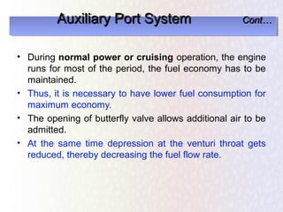 Auxiliary Port System
         Auxiliary Port System                        Cont…
                                                      Cont…


• During normal power or cruising operation, the engine
  runs for most of the period, the fuel economy has to be
  maintained.
• Thus, it is necessary to have lower fuel consumption for
  maximum economy.
• The opening of butterfly valve allows additional air to be
  admitted.
• At the same time depression at the venturi throat gets
  reduced, thereby decreasing the fuel flow rate.
 
