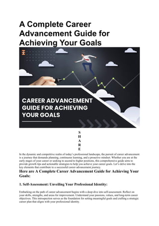 A Complete Career
Advancement Guide for
Achieving Your Goals
S
H
A
R
E
In the dynamic and competitive realm of today’s professional landscape, the pursuit of career advancement
is a journey that demands planning, continuous learning, and a proactive mindset. Whether you are at the
early stages of your career or seeking to ascend to higher positions, this comprehensive guide aims to
provide growth tips and actionable strategies to help you achieve your career goals. Let’s delve into the
key elements that contribute to a successful career advancement journey.
Here are A Complete Career Advancement Guide for Achieving Your
Goals:
1. Self-Assessment: Unveiling Your Professional Identity:
Embarking on the path of career advancement begins with a deep dive into self-assessment. Reflect on
your skills, strengths, and areas for improvement. Understand your passions, values, and long-term career
objectives. This introspection serves as the foundation for setting meaningful goals and crafting a strategic
career plan that aligns with your professional identity.
 